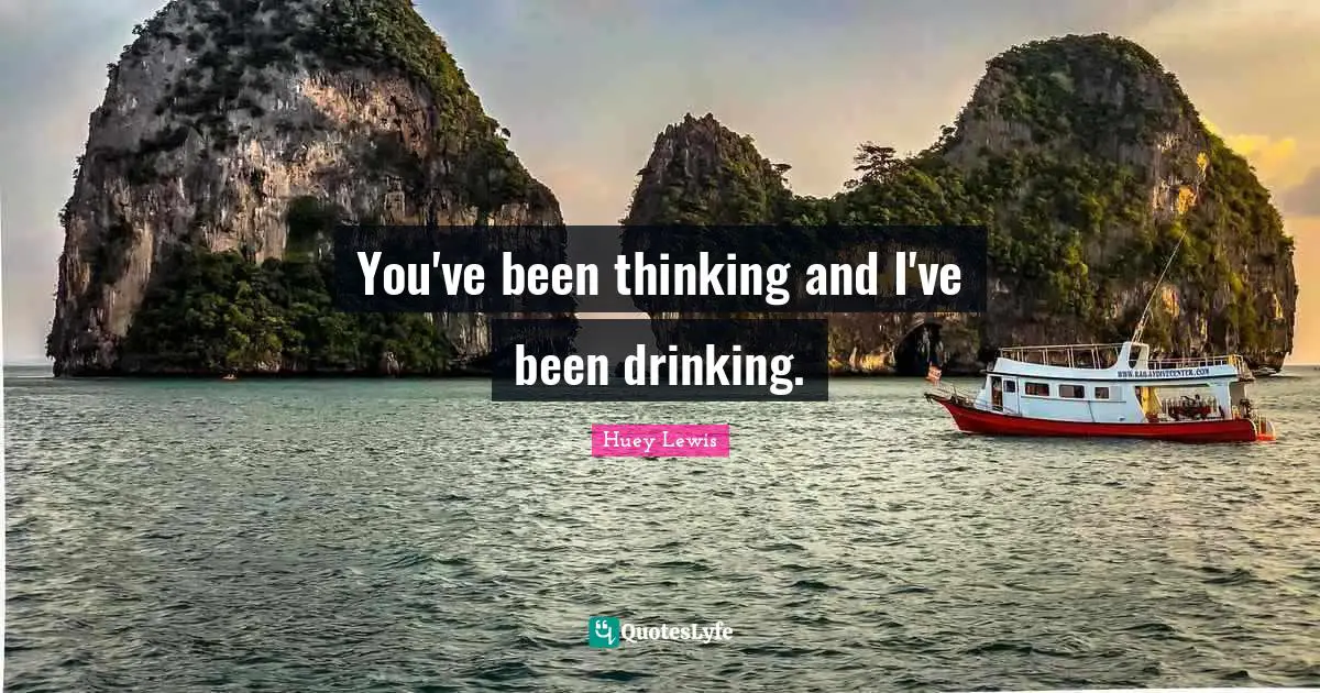You've been thinking and I've been drinking.