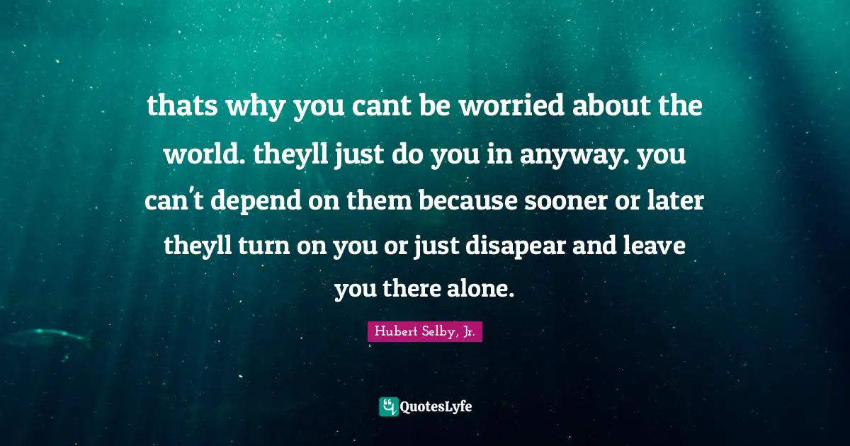 thats why you cant be worried about the world. theyll just do you in anyway. you can't depend on them because sooner or later theyll turn on you or just disapear and leave you there alone.