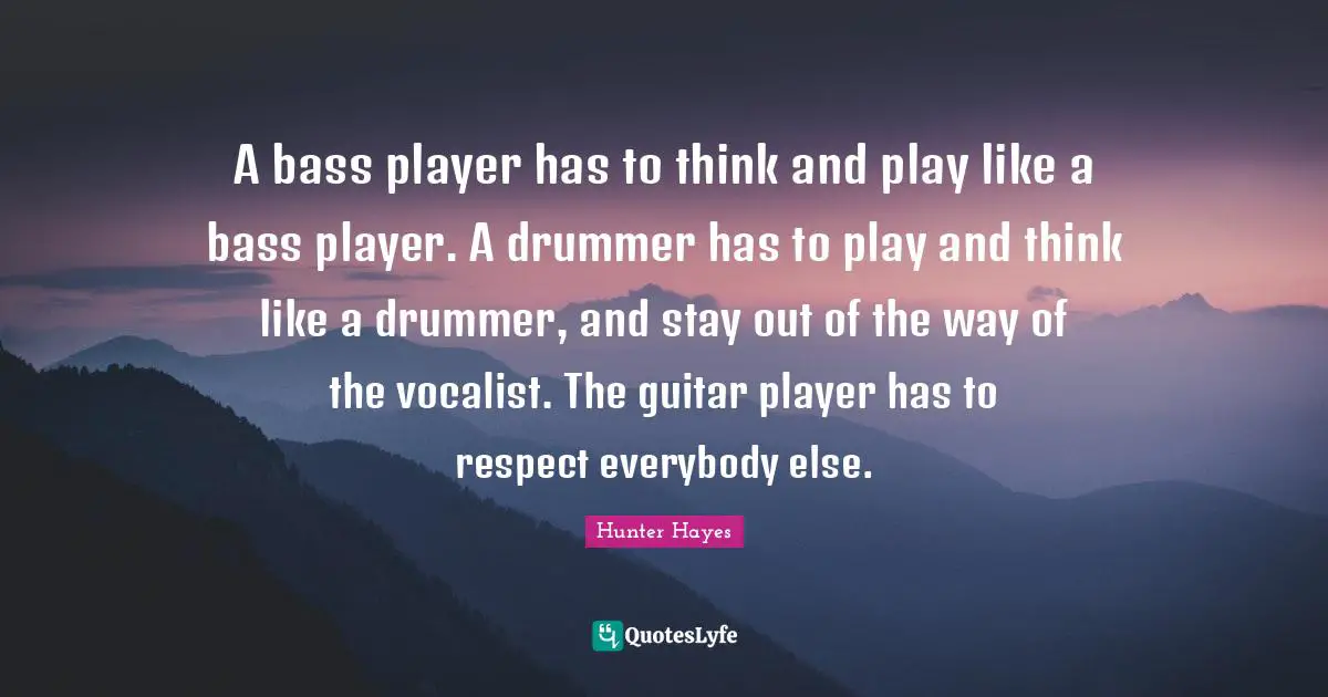 A bass player has to think and play like a bass player. A drummer has to play and think like a drummer, and stay out of the way of the vocalist. The guitar player has to respect everybody else.