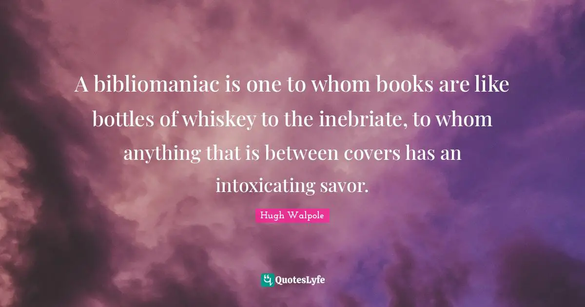 A bibliomaniac is one to whom books are like bottles of whiskey to the inebriate, to whom anything that is between covers has an intoxicating savor.