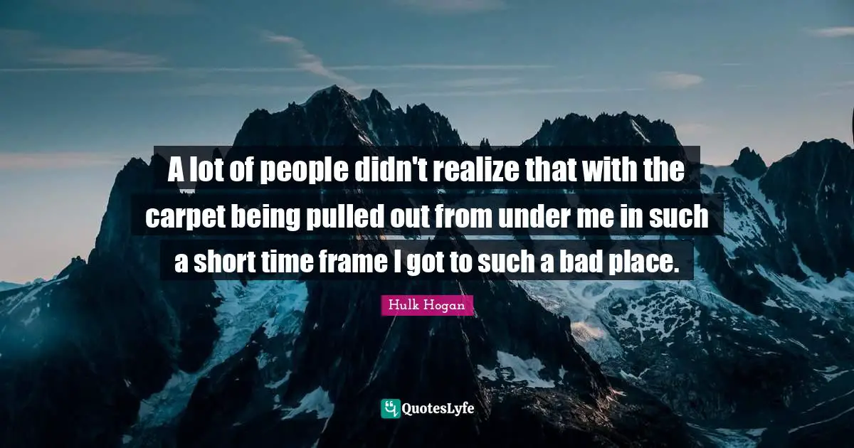 A lot of people didn't realize that with the carpet being pulled out from under me in such a short time frame I got to such a bad place.