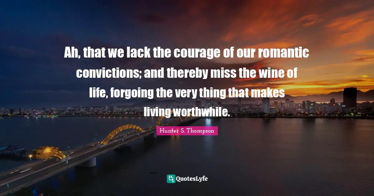 Ah, that we lack the courage of our romantic convictions; and thereby miss the wine of life, forgoing the very thing that makes living worthwhile.