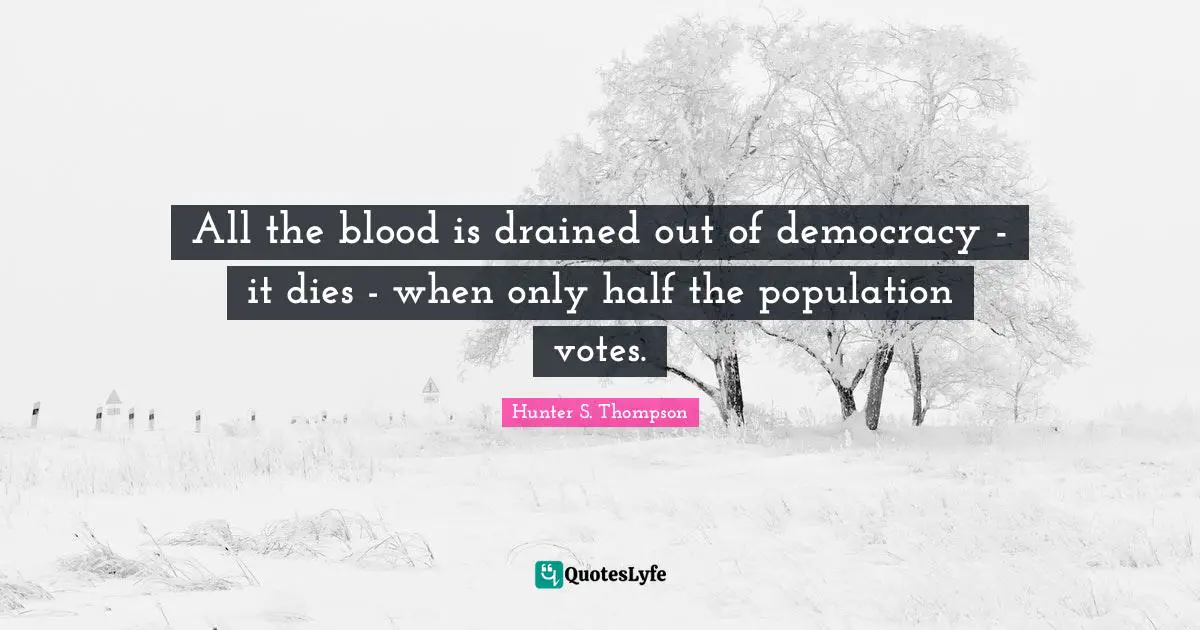 All the blood is drained out of democracy - it dies - when only half the population votes.
