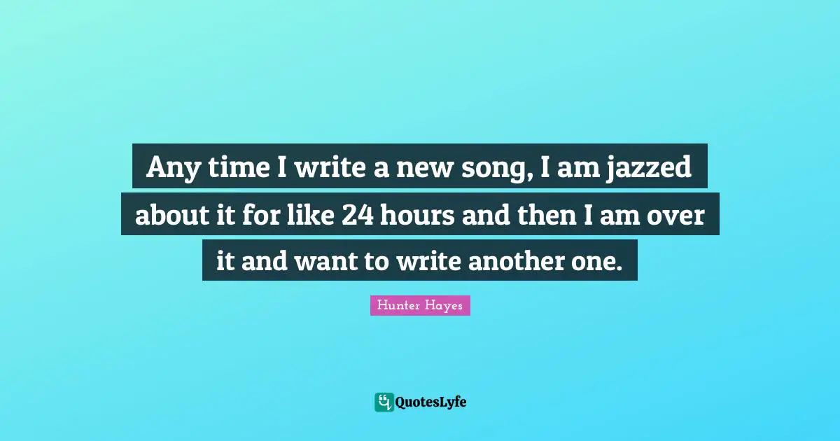 Any time I write a new song, I am jazzed about it for like 24 hours and then I am over it and want to write another one.