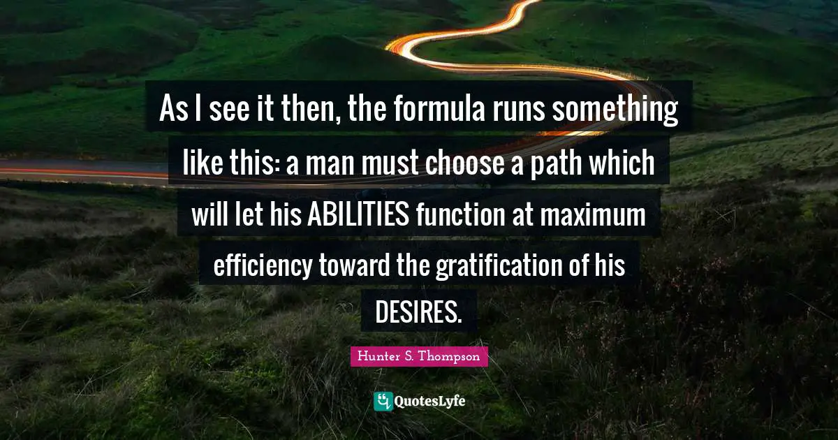 As I see it then, the formula runs something like this: a man must choose a path which will let his ABILITIES function at maximum efficiency toward the gratification of his DESIRES.