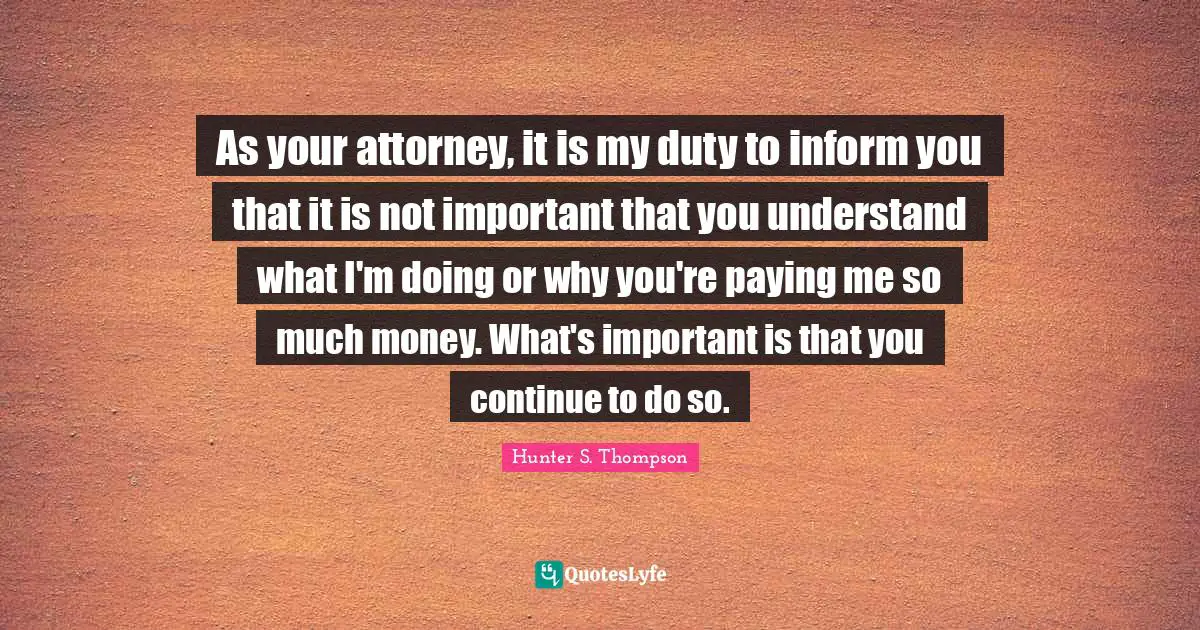 Attorney Quotes: "As your attorney, it is my duty to inform you that it is not important that you understand what I'm doing or why you're paying me so much money. What's important is that you continue to do so."