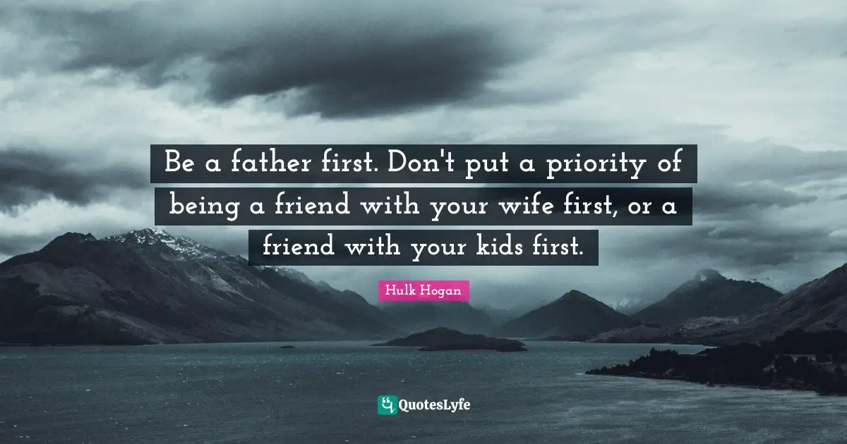 Be a father first. Don't put a priority of being a friend with your wife first, or a friend with your kids first.