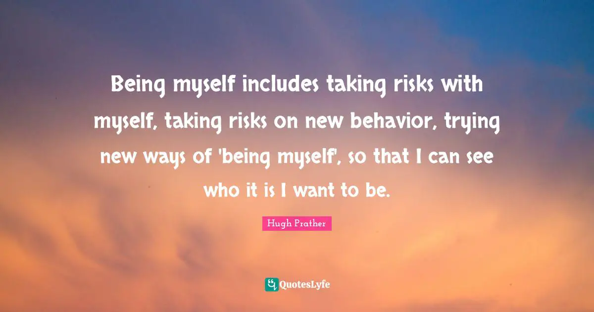 Being myself includes taking risks with myself, taking risks on new behavior, trying new ways of 'being myself', so that I can see who it is I want to be.
