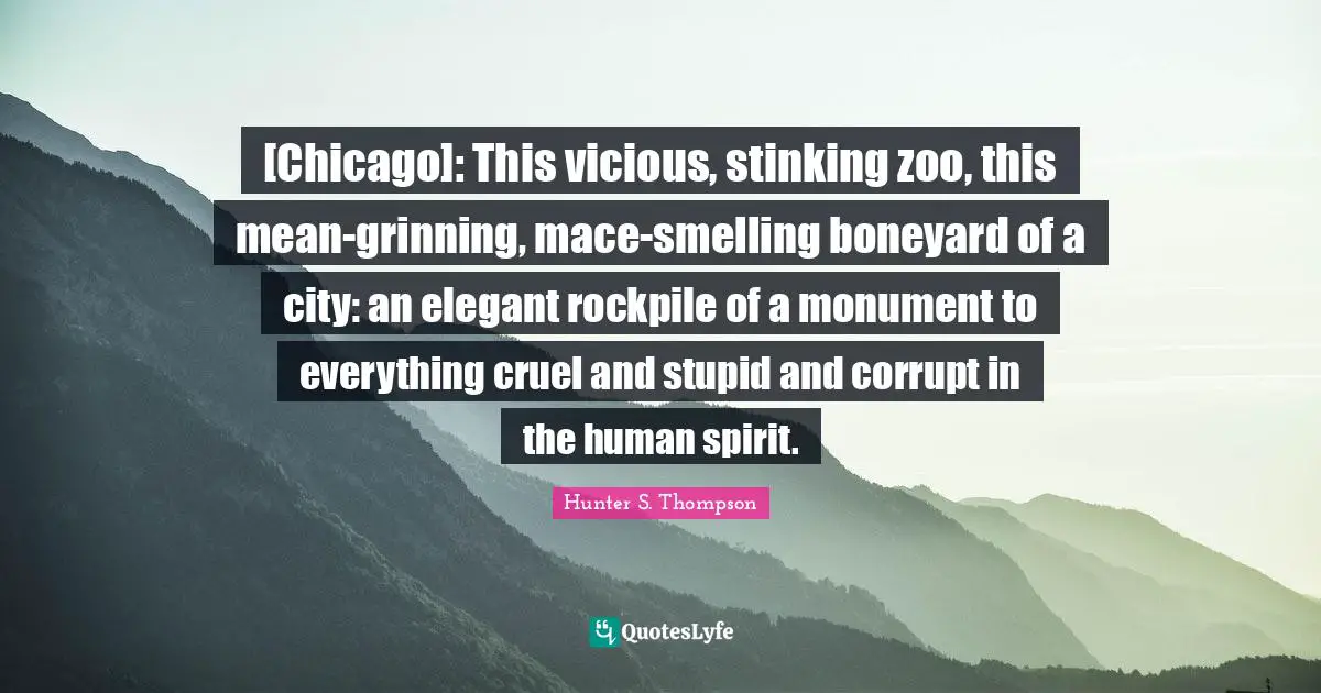 Vicious Quotes: "[Chicago]: This vicious, stinking zoo, this mean-grinning, mace-smelling boneyard of a city: an elegant rockpile of a monument to everything cruel and stupid and corrupt in the human spirit."