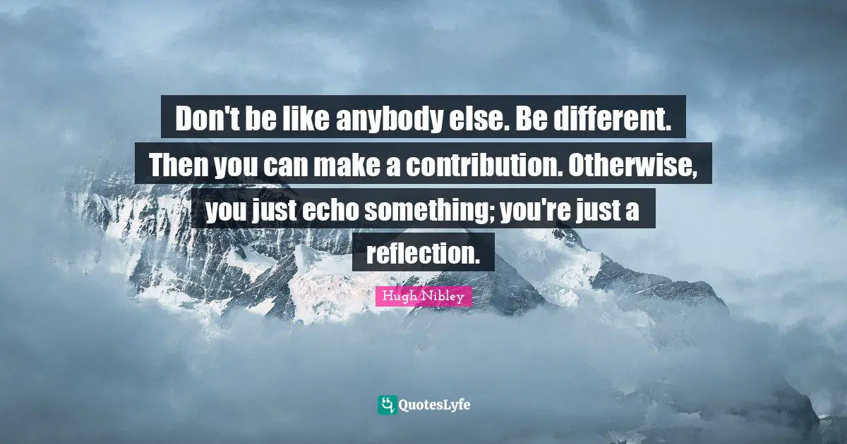 Don't be like anybody else. Be different. Then you can make a contribution. Otherwise, you just echo something; you're just a reflection.