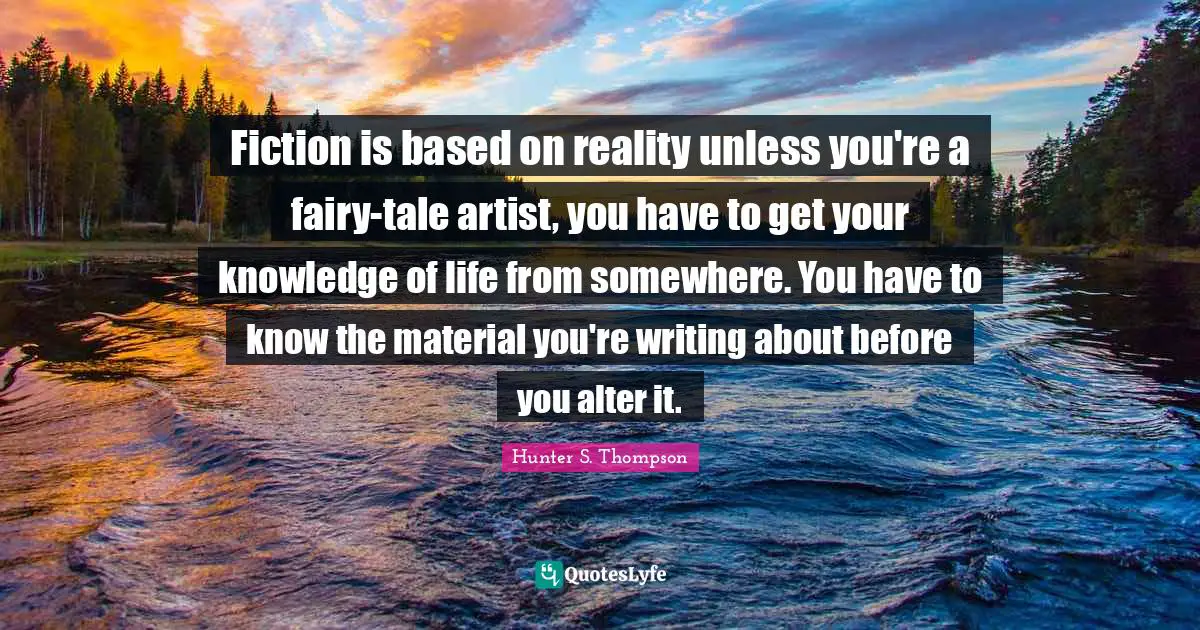 Fiction is based on reality unless you're a fairy-tale artist, you have to get your knowledge of life from somewhere. You have to know the material you're writing about before you alter it.