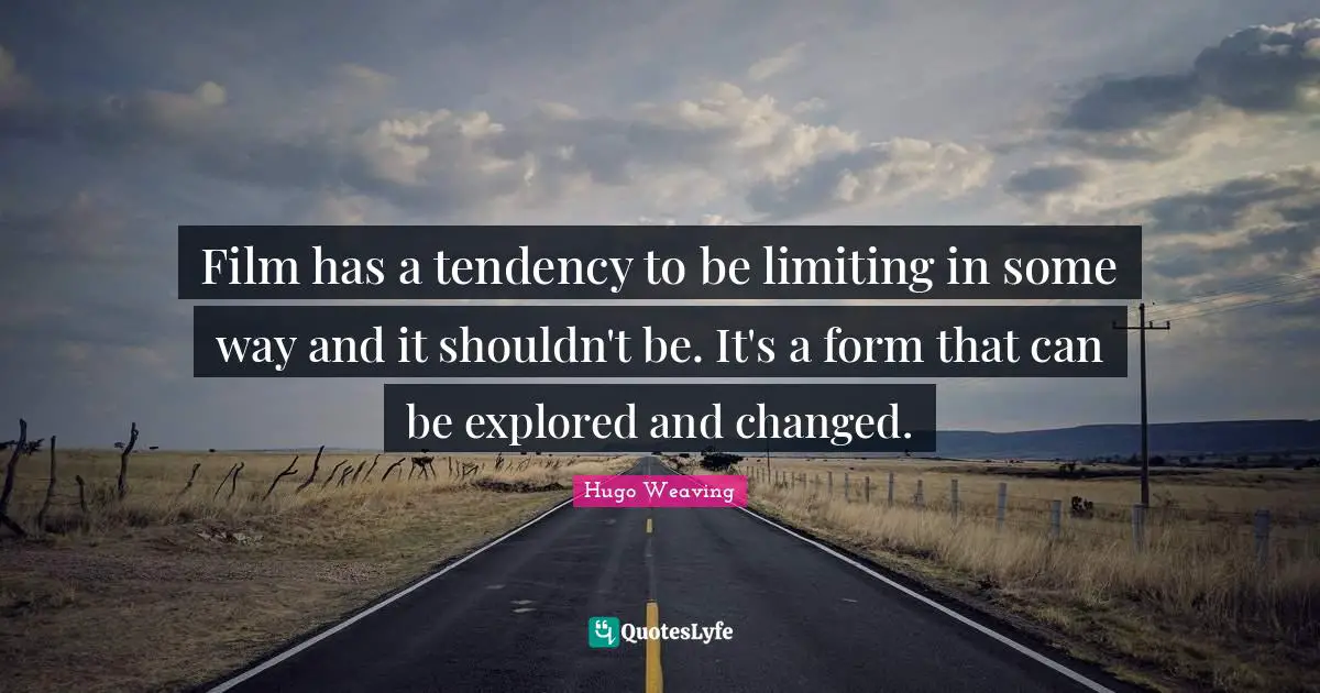 Film has a tendency to be limiting in some way and it shouldn't be. It's a form that can be explored and changed.