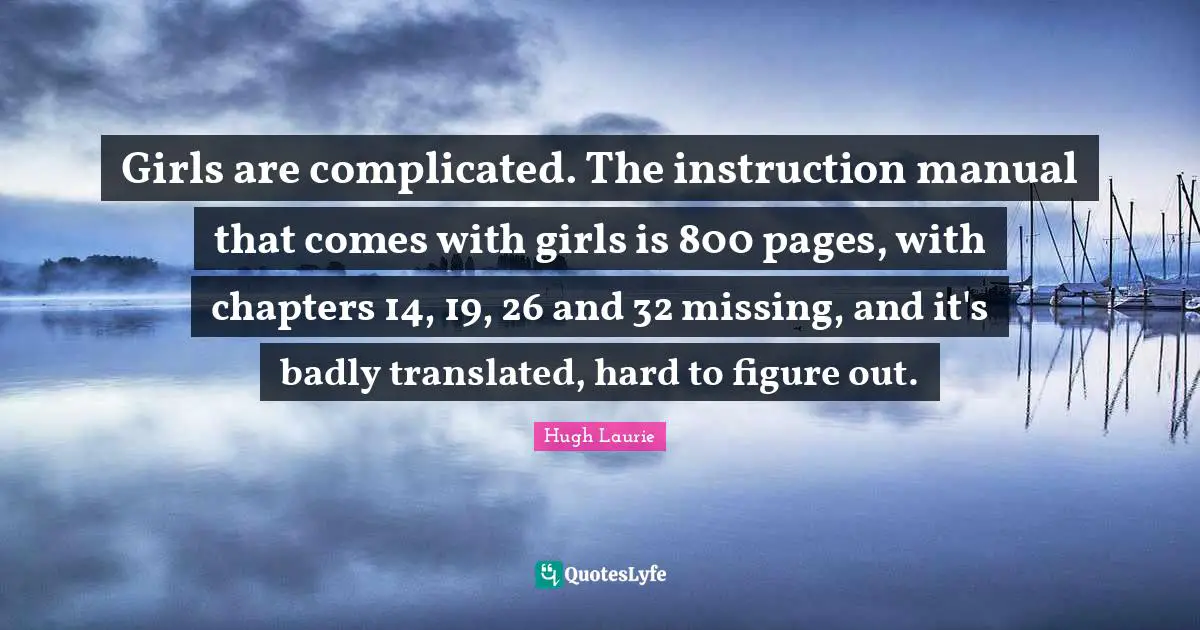 Hugh Laurie Quotes: "Girls are complicated. The instruction manual that comes with girls is 800 pages, with chapters 14, 19, 26 and 32 missing, and it's badly translated, hard to figure out."