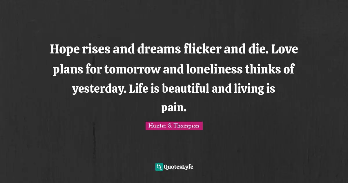 Hope rises and dreams flicker and die. Love plans for tomorrow and loneliness thinks of yesterday. Life is beautiful and living is pain.