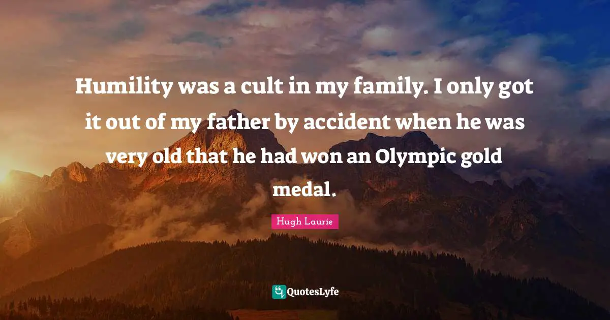 Humility was a cult in my family. I only got it out of my father by accident when he was very old that he had won an Olympic gold medal.