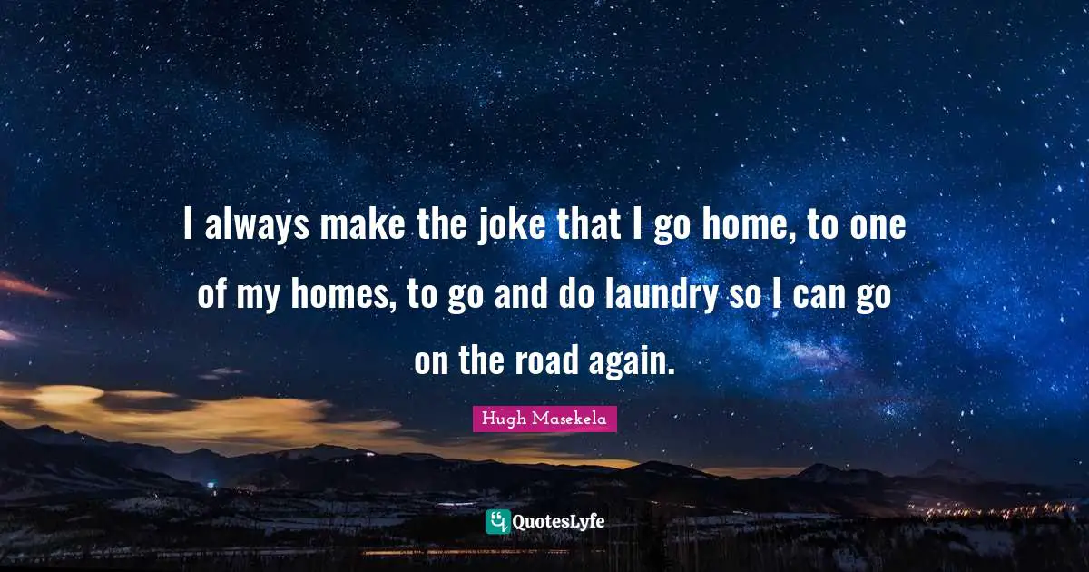 I always make the joke that I go home, to one of my homes, to go and do laundry so I can go on the road again.