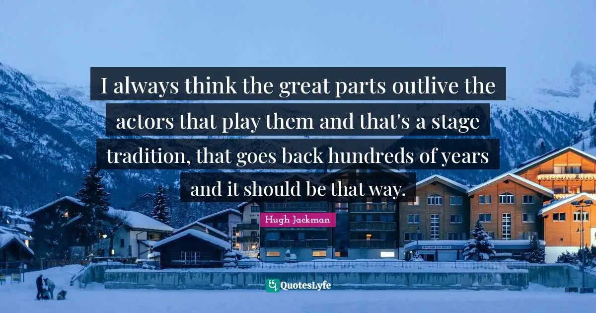 I always think the great parts outlive the actors that play them and that's a stage tradition, that goes back hundreds of years and it should be that way.
