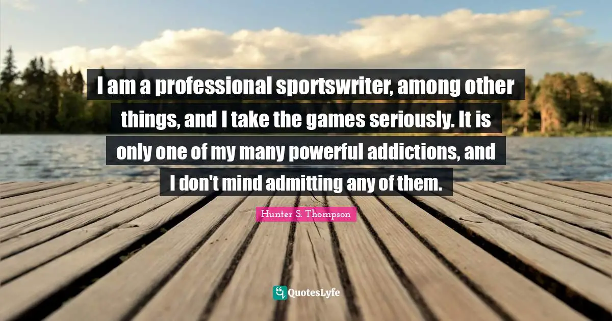 I am a professional sportswriter, among other things, and I take the games seriously. It is only one of my many powerful addictions, and I don't mind admitting any of them.