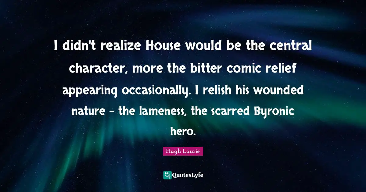 Hugh Laurie Quotes: "I didn't realize House would be the central character, more the bitter comic relief appearing occasionally. I relish his wounded nature - the lameness, the scarred Byronic hero."