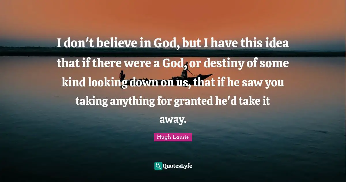 Hugh Laurie Quotes: "I don't believe in God, but I have this idea that if there were a God, or destiny of some kind looking down on us, that if he saw you taking anything for granted he'd take it away."