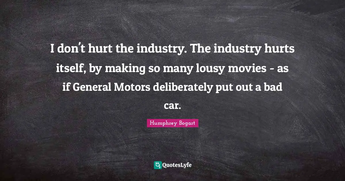 Humphrey Bogart Quotes: "I don't hurt the industry. The industry hurts itself, by making so many lousy movies - as if General Motors deliberately put out a bad car."