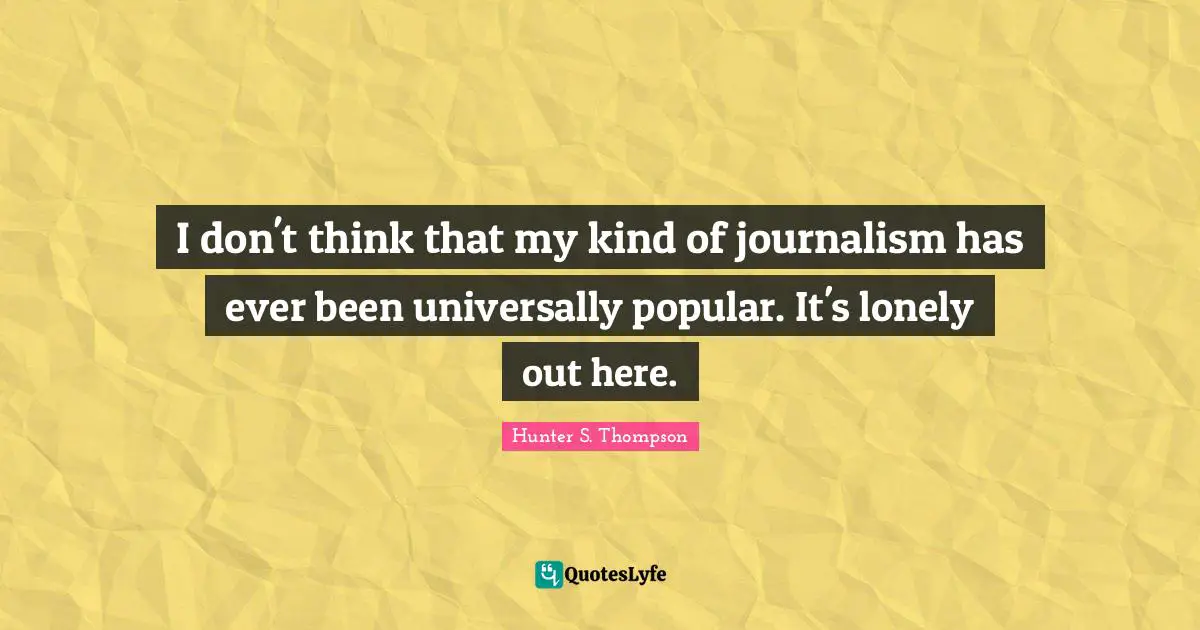 I don't think that my kind of journalism has ever been universally popular. It's lonely out here.
