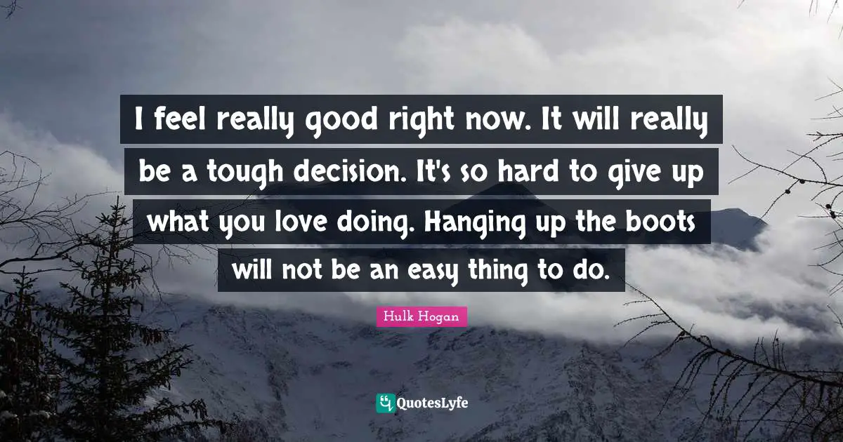I feel really good right now. It will really be a tough decision. It's so hard to give up what you love doing. Hanging up the boots will not be an easy thing to do.