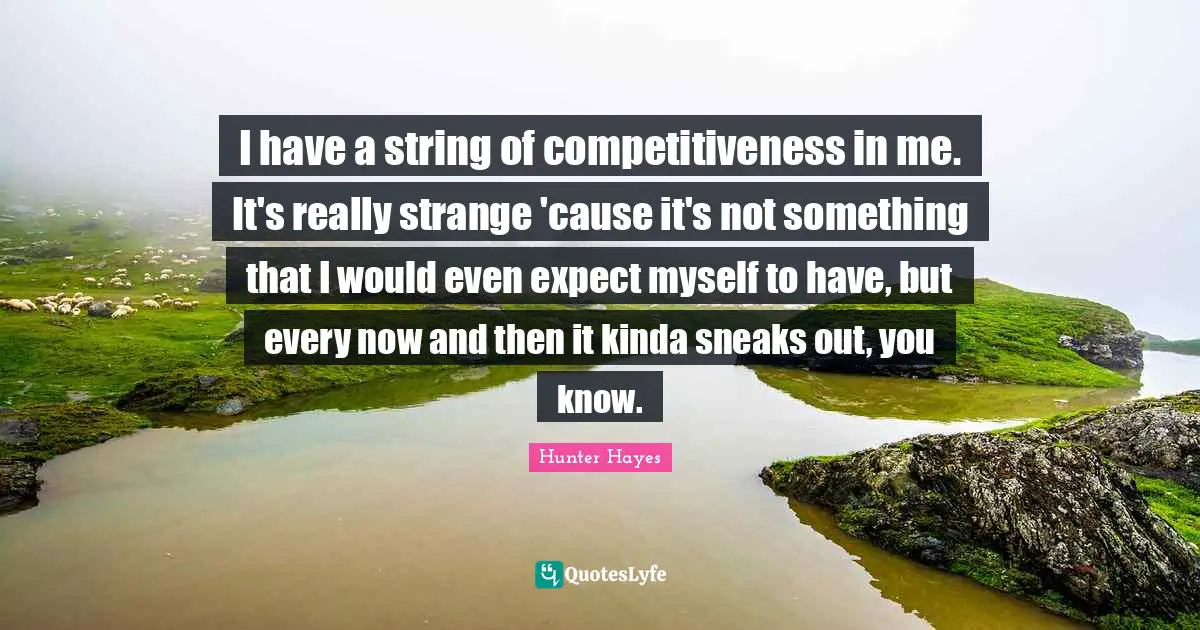 I have a string of competitiveness in me. It's really strange 'cause it's not something that I would even expect myself to have, but every now and then it kinda sneaks out, you know.