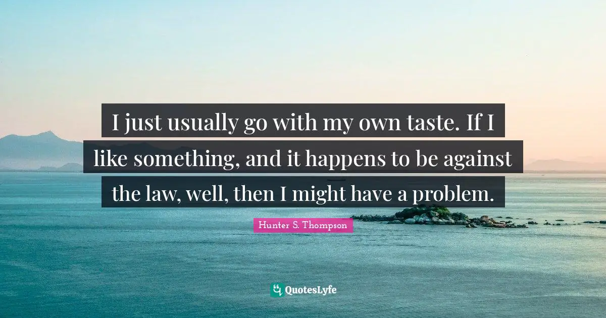 I just usually go with my own taste. If I like something, and it happens to be against the law, well, then I might have a problem.