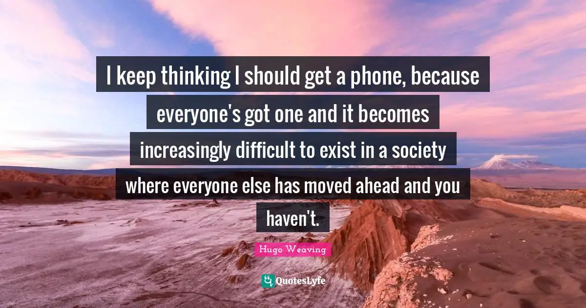 I keep thinking I should get a phone, because everyone's got one and it becomes increasingly difficult to exist in a society where everyone else has moved ahead and you haven't.