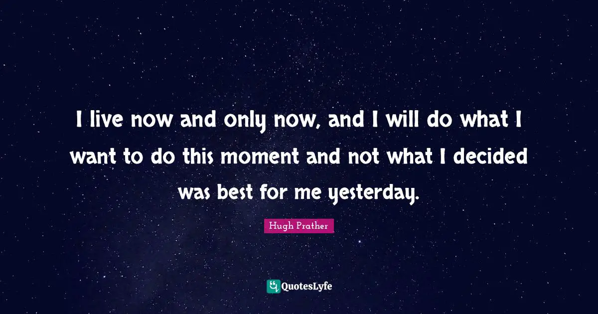 I live now and only now, and I will do what I want to do this moment and not what I decided was best for me yesterday.