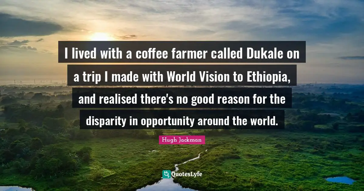 Hugh Jackman Quotes: "I lived with a coffee farmer called Dukale on a trip I made with World Vision to Ethiopia, and realised there's no good reason for the disparity in opportunity around the world."