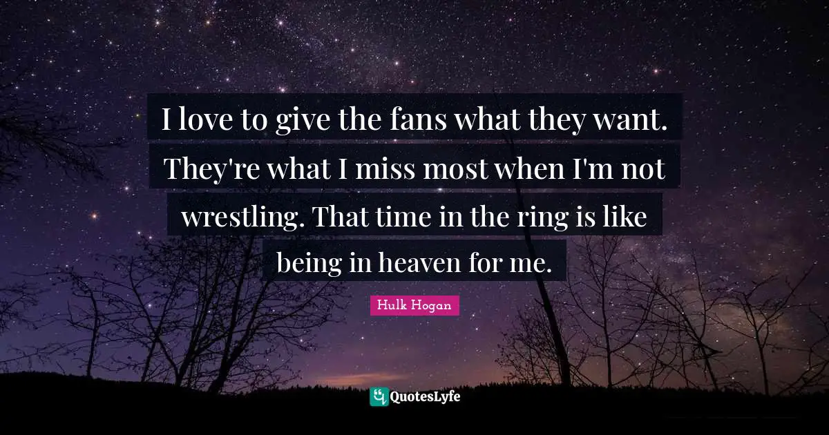 I love to give the fans what they want. They're what I miss most when I'm not wrestling. That time in the ring is like being in heaven for me.