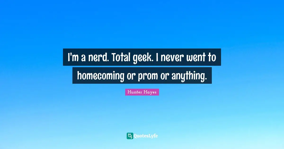 I'm a nerd. Total geek. I never went to homecoming or prom or anything.