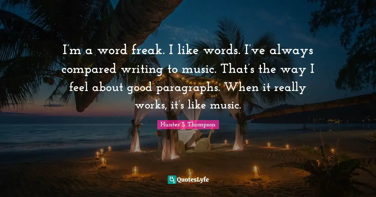 I’m a word freak. I like words. I’ve always compared writing to music. That’s the way I feel about good paragraphs. When it really works, it’s like music.