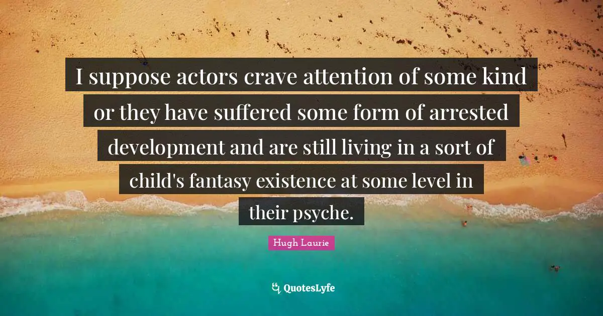 Hugh Laurie Quotes: "I suppose actors crave attention of some kind or they have suffered some form of arrested development and are still living in a sort of child's fantasy existence at some level in their psyche."
