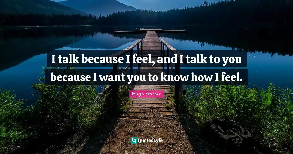 I talk because I feel, and I talk to you because I want you to know how I feel.