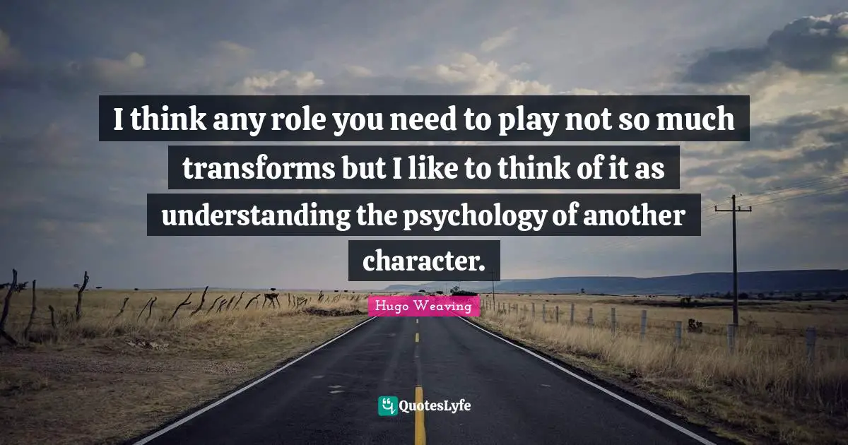 I think any role you need to play not so much transforms but I like to think of it as understanding the psychology of another character.