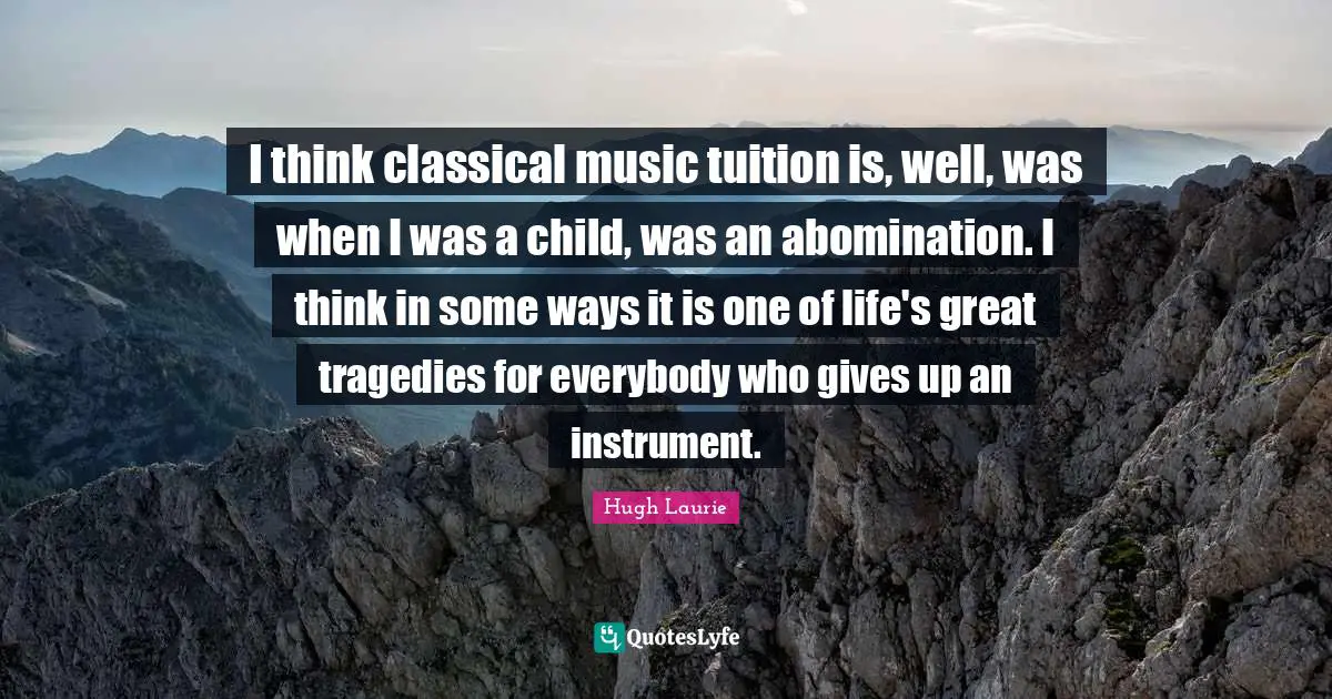 Hugh Laurie Quotes: "I think classical music tuition is, well, was when I was a child, was an abomination. I think in some ways it is one of life's great tragedies for everybody who gives up an instrument."