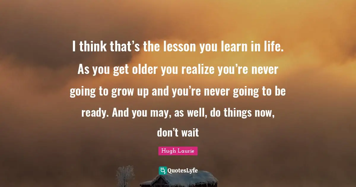 Hugh Laurie Quotes: "I think that’s the lesson you learn in life. As you get older you realize you’re never going to grow up and you’re never going to be ready. And you may, as well, do things now, don’t wait"