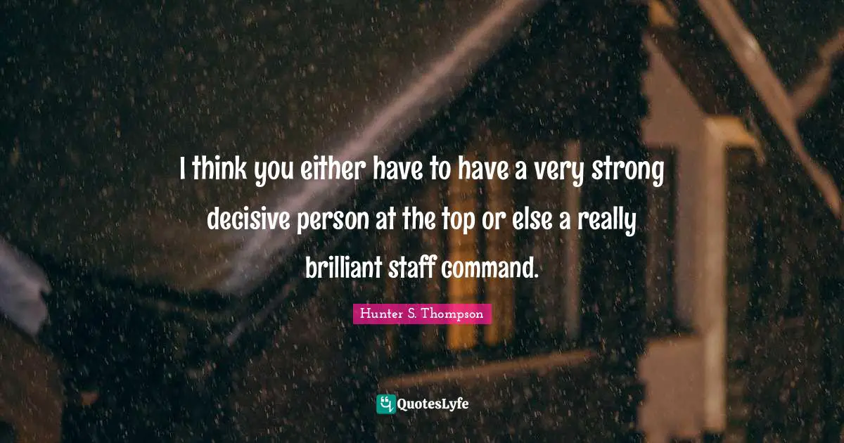 I think you either have to have a very strong decisive person at the top or else a really brilliant staff command.