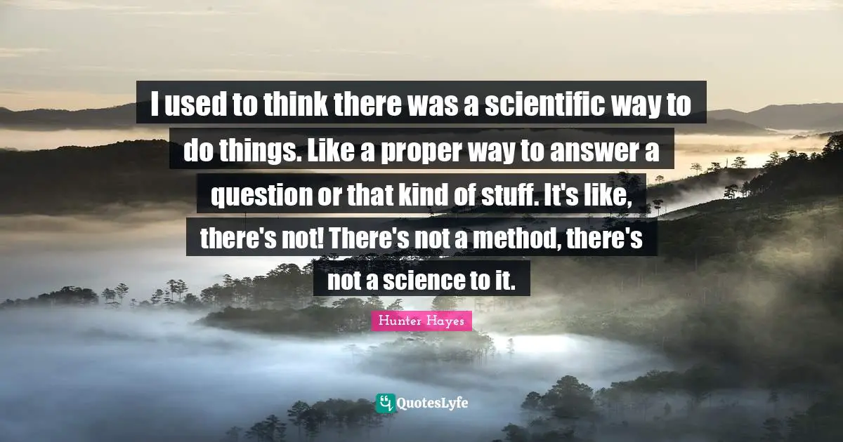 I used to think there was a scientific way to do things. Like a proper way to answer a question or that kind of stuff. It's like, there's not! There's not a method, there's not a science to it.