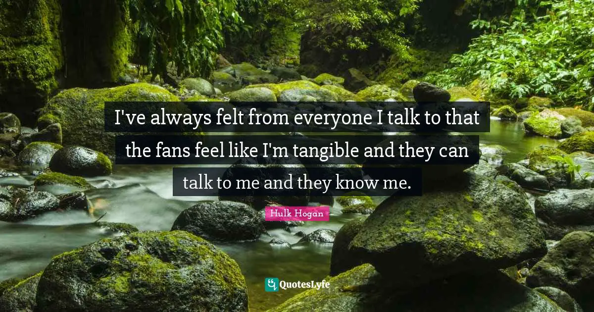 I've always felt from everyone I talk to that the fans feel like I'm tangible and they can talk to me and they know me.