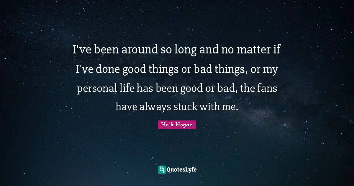 I've been around so long and no matter if I've done good things or bad things, or my personal life has been good or bad, the fans have always stuck with me.