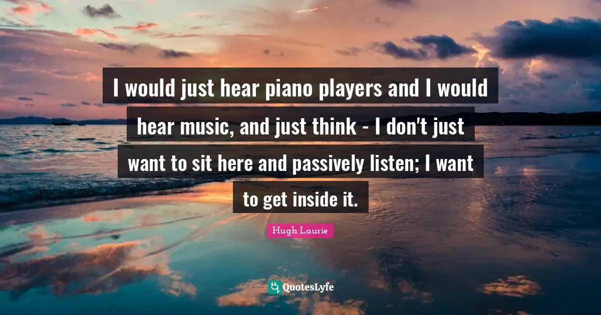 Hugh Laurie Quotes: "I would just hear piano players and I would hear music, and just think - I don't just want to sit here and passively listen; I want to get inside it."