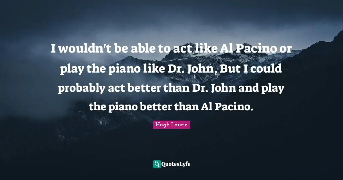 Hugh Laurie Quotes: "I wouldn't be able to act like Al Pacino or play the piano like Dr. John, But I could probably act better than Dr. John and play the piano better than Al Pacino."