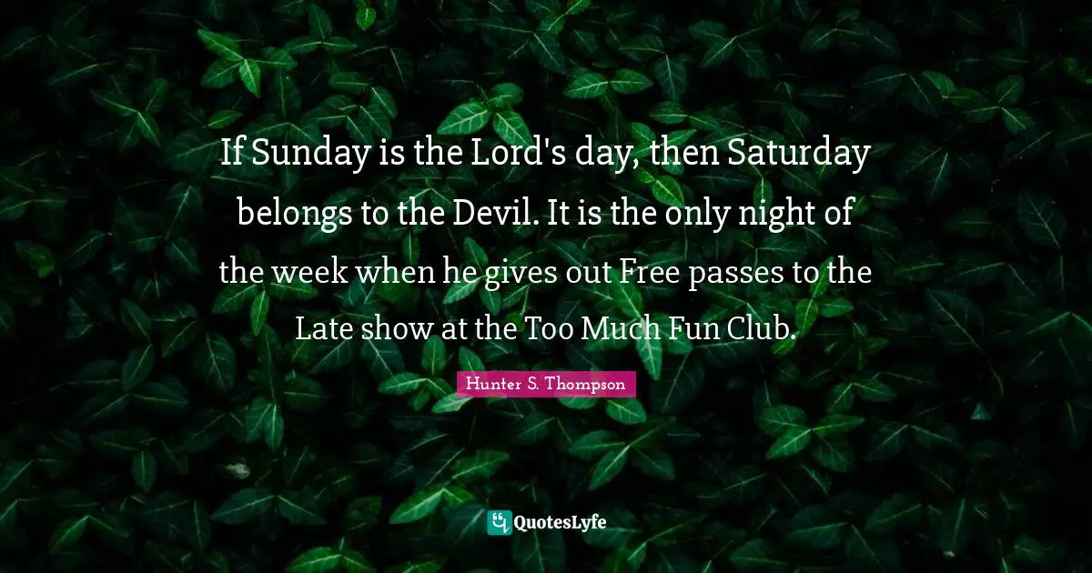 If Sunday is the Lord's day, then Saturday belongs to the Devil. It is the only night of the week when he gives out Free passes to the Late show at the Too Much Fun Club.
