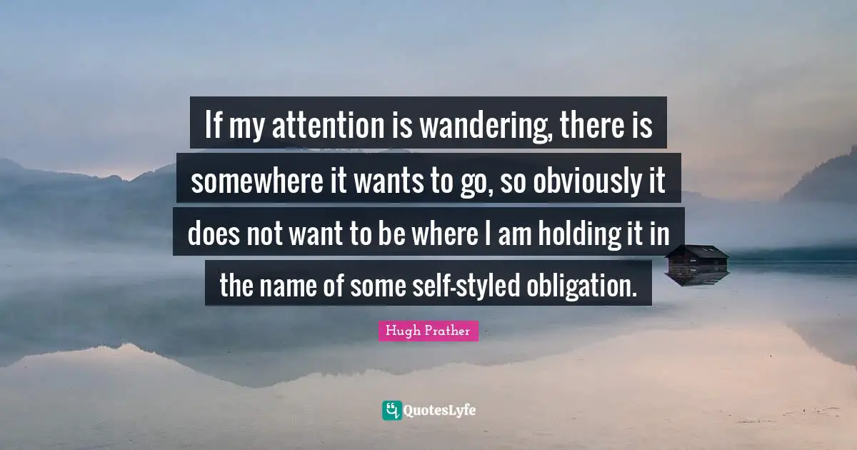 If my attention is wandering, there is somewhere it wants to go, so obviously it does not want to be where I am holding it in the name of some self-styled obligation.
