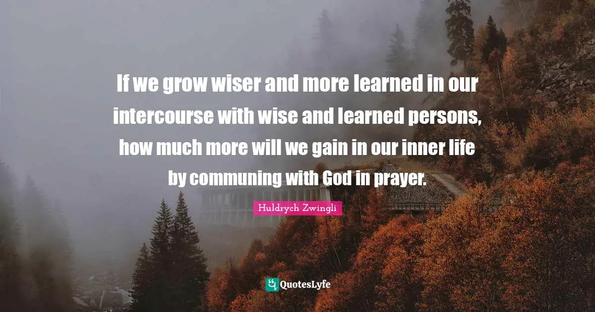 Wiser Quotes: "If we grow wiser and more learned in our intercourse with wise and learned persons, how much more will we gain in our inner life by communing with God in prayer."