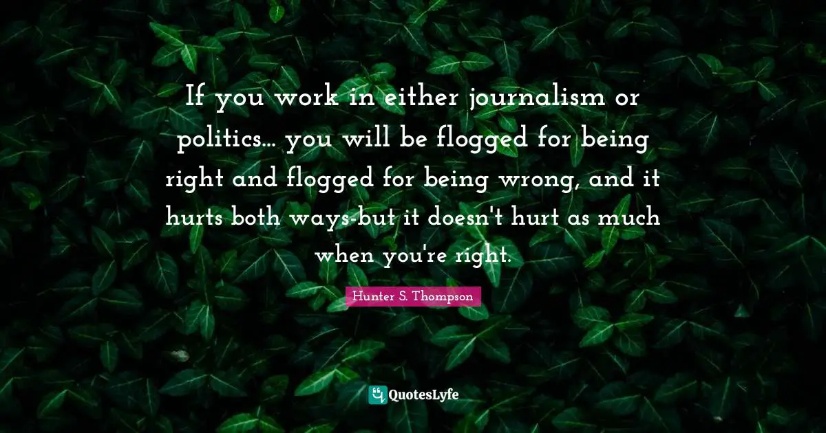 If you work in either journalism or politics... you will be flogged for being right and flogged for being wrong, and it hurts both ways-but it doesn't hurt as much when you're right.